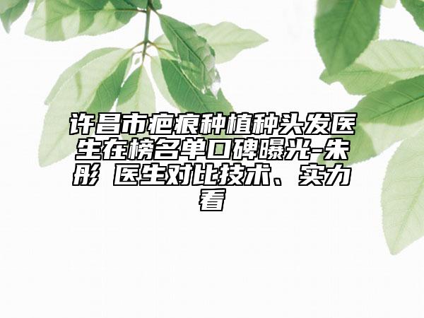 许昌市疤痕种植种头发医生在榜名单口碑曝光-朱彤玥医生对比技术、实力看