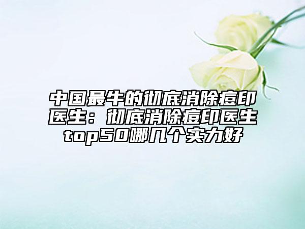 中国最牛的彻底消除痘印医生：彻底消除痘印医生top50哪几个实力好