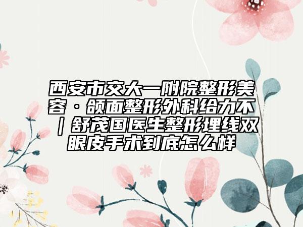 西安市交大一附院整形美容·颌面整形外科给力不｜舒茂国医生整形埋线双眼皮手术到底怎么样