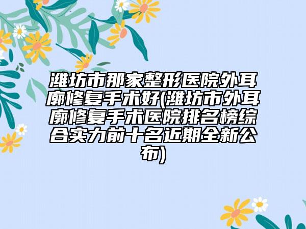潍坊市那家整形医院外耳廓修复手术好(潍坊市外耳廓修复手术医院排名榜综合实力前十名近期全新公布)