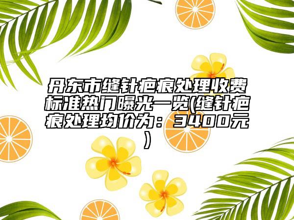 丹东市缝针疤痕处理收费标准热门曝光一览(缝针疤痕处理均价为：3400元)