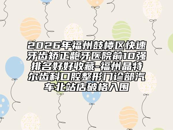 2026年福州鼓楼区快速牙齿矫正龅牙医院前10强排名好好收藏-福州晶特尔齿科口腔整形门诊部汽车北站店破格入围