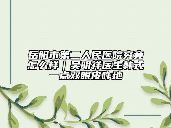 岳阳市第二人民医院究竟怎么样｜吴明祥医生韩式一点双眼皮咋地