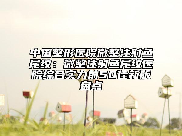 中国整形医院微整注射鱼尾纹：微整注射鱼尾纹医院综合实力前50佳新版盘点