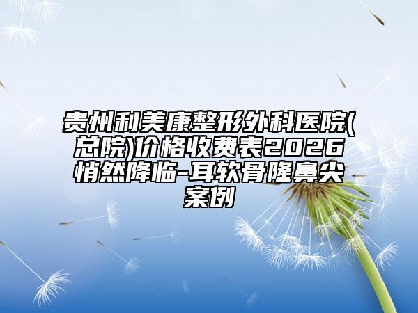 贵州利美康整形外科医院(总院)价格收费表2026悄然降临-耳软骨隆鼻尖案例