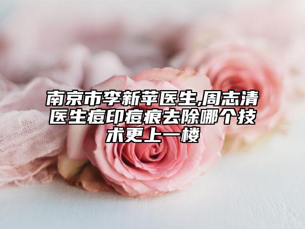 南京市李新苹医生,周志清医生痘印痘痕去除哪个技术更上一楼