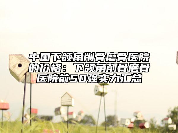 中国下颌角削骨磨骨医院的价格：下颌角削骨磨骨医院前50强实力汇总