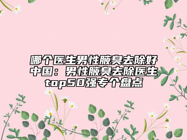 哪个医生男性腋臭去除好中国：男性腋臭去除医生top50强专个盘点