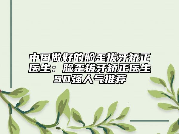 中国做好的脸歪拔牙矫正医生：脸歪拔牙矫正医生50强人气推荐