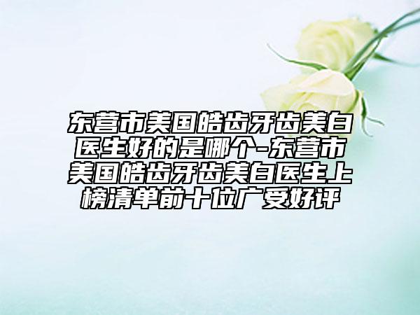 东营市美国皓齿牙齿美白医生好的是哪个-东营市美国皓齿牙齿美白医生上榜清单前十位广受好评