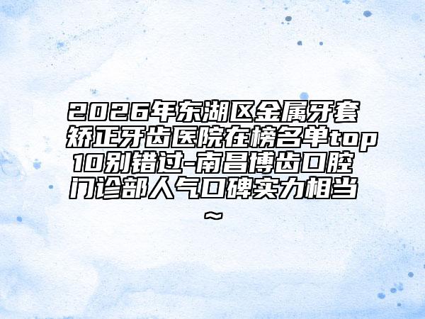 2026年东湖区金属牙套矫正牙齿医院在榜名单top10别错过-南昌博齿口腔门诊部人气口碑实力相当~