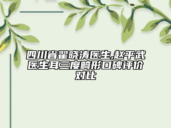 四川省翟晓涛医生,赵平武医生耳三度畸形口碑评价对比