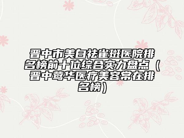 晋中市美白祛雀斑医院排名榜前十位综合实力盘点(晋中莺华医疗美容常在排名榜)