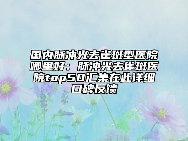 国内脉冲光去雀斑型医院哪里好：脉冲光去雀斑医院top50汇集在此详细口碑反馈