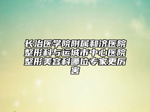 长治医学院附属和济医院整形科与运城市中心医院整形美容科哪位专家更厉害