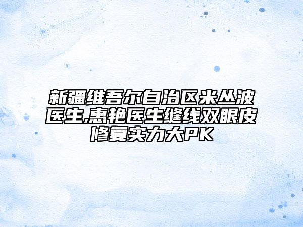 新疆维吾尔自治区米丛波医生,惠艳医生缝线双眼皮修复实力大PK