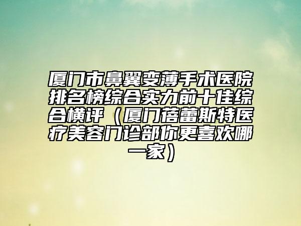 厦门市鼻翼变薄手术医院排名榜综合实力前十佳综合横评（厦门蓓蕾斯特医疗美容门诊部你更喜欢哪一家）