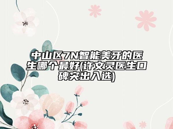 中山区7N智能美牙的医生哪个最好(许文灵医生口碑突出入选)