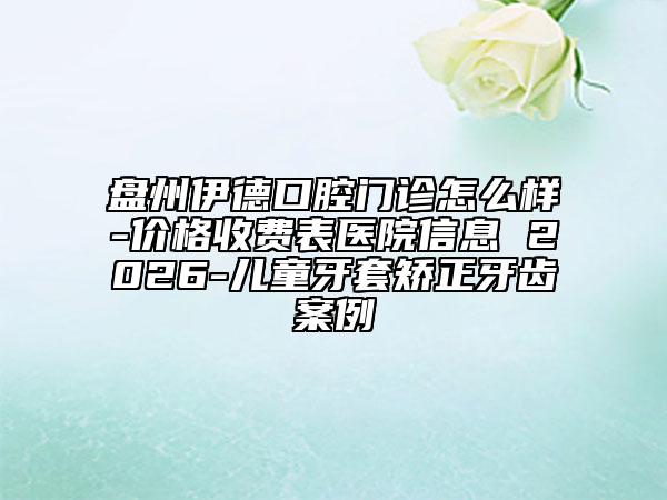 盘州伊德口腔门诊怎么样-价格收费表医院信息 2026-儿童牙套矫正牙齿案例