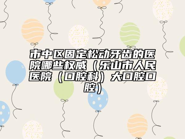 市中区固定松动牙齿的医院哪些权威（乐山市人民医院（口腔科）大口腔口腔）