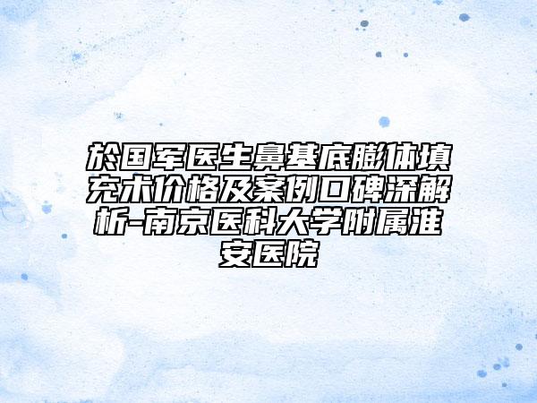 於国军医生鼻基底膨体填充术价格及案例口碑深解析-南京医科大学附属淮安医院