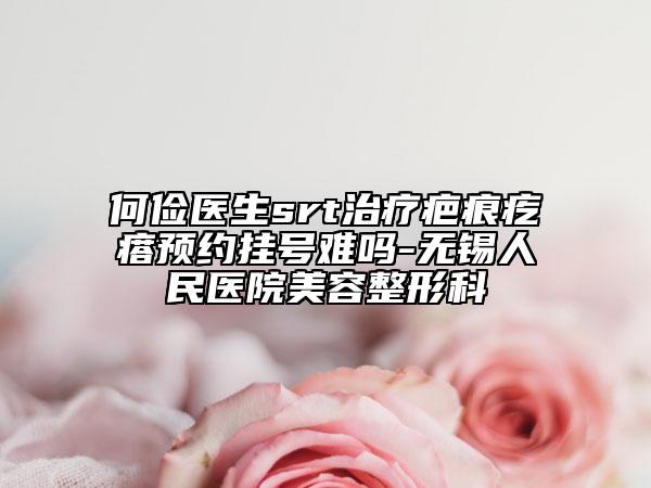 何俭医生srt治疗疤痕疙瘩预约挂号难吗-无锡人民医院美容整形科
