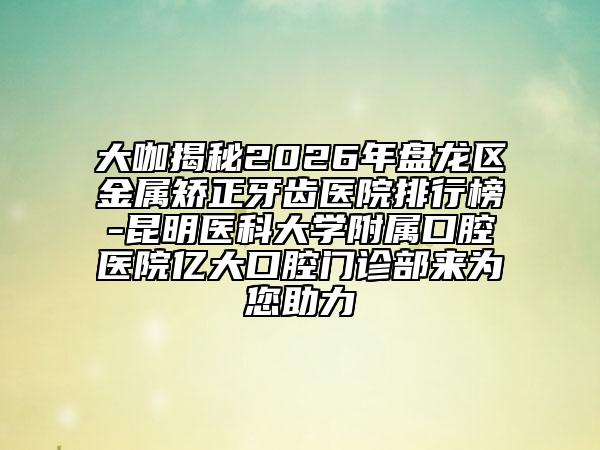 大咖揭秘2026年盘龙区金属矫正牙齿医院排行榜-昆明医科大学附属口腔医院亿大口腔门诊部来为您助力
