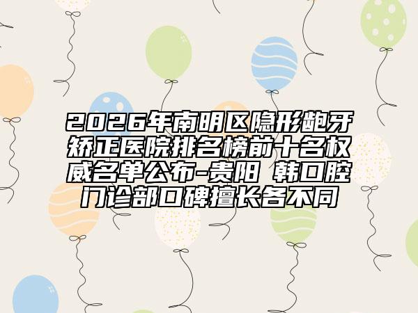 2026年南明区隐形龅牙矫正医院排名榜前十名权威名单公布-贵阳徳韩口腔门诊部口碑擅长各不同