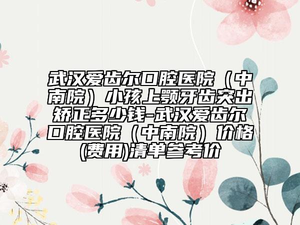 武汉爱齿尔口腔医院（中南院）小孩上颚牙齿突出矫正多少钱-武汉爱齿尔口腔医院（中南院）价格(费用)清单参考价