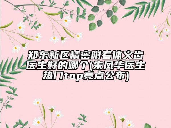 郑东新区精密附着体义齿医生好的哪个(朱凤华医生热门top亮点公布)