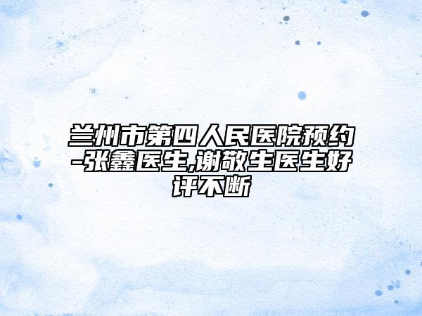 兰州市第四人民医院预约-张鑫医生,谢敬生医生好评不断