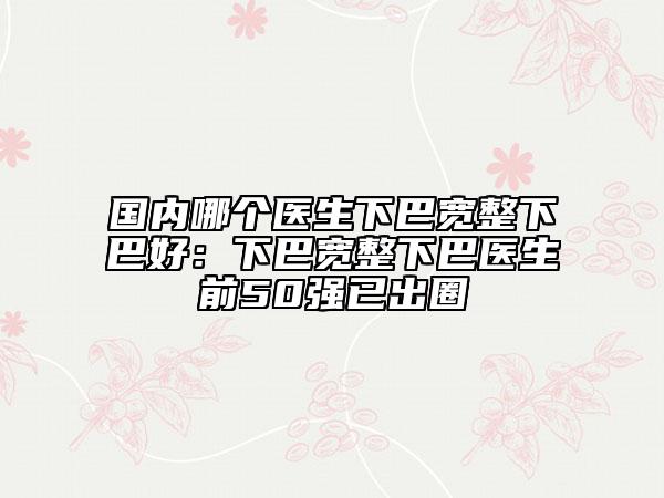 国内哪个医生下巴宽整下巴好：下巴宽整下巴医生前50强已出圈