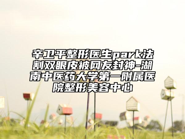 辛卫平整形医生park法割双眼皮被网友封神-湖南中医药大学第一附属医院整形美容中心