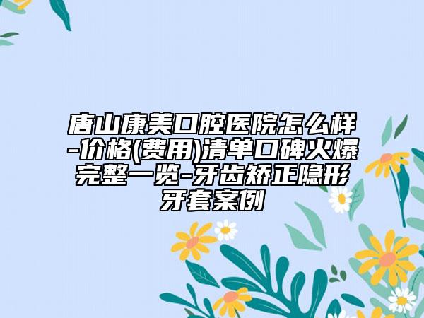 唐山康美口腔医院怎么样-价格(费用)清单口碑火爆完整一览-牙齿矫正隐形牙套案例