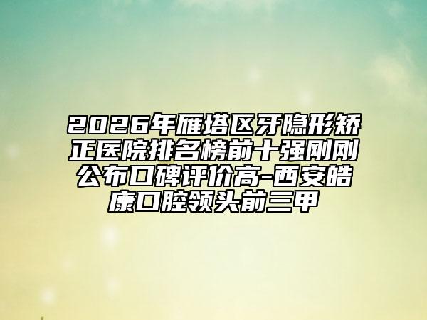 2026年雁塔区牙隐形矫正医院排名榜前十强刚刚公布口碑评价高-西安皓康口腔领头前三甲