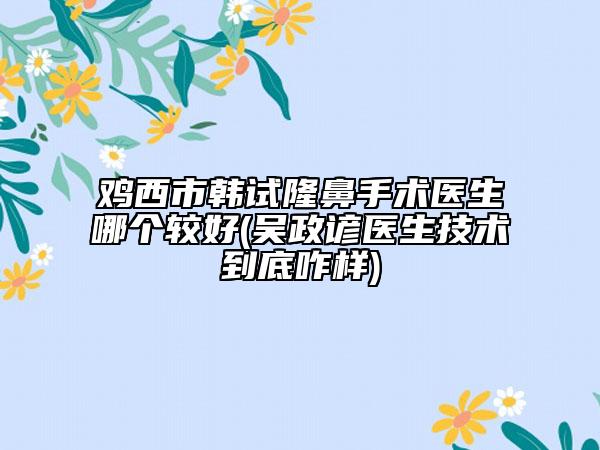 鸡西市韩试隆鼻手术医生哪个较好(吴政谚医生技术到底咋样)