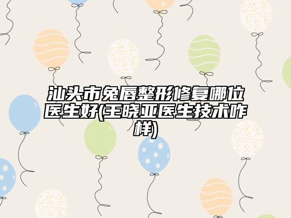 汕头市兔唇整形修复哪位医生好(王晓亚医生技术咋样)