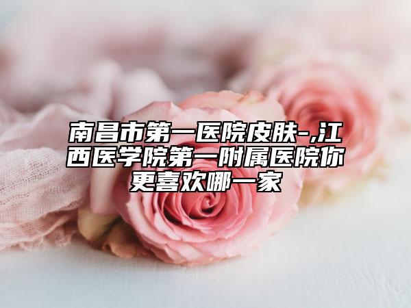 南昌市第一医院皮肤-,江西医学院第一附属医院你更喜欢哪一家