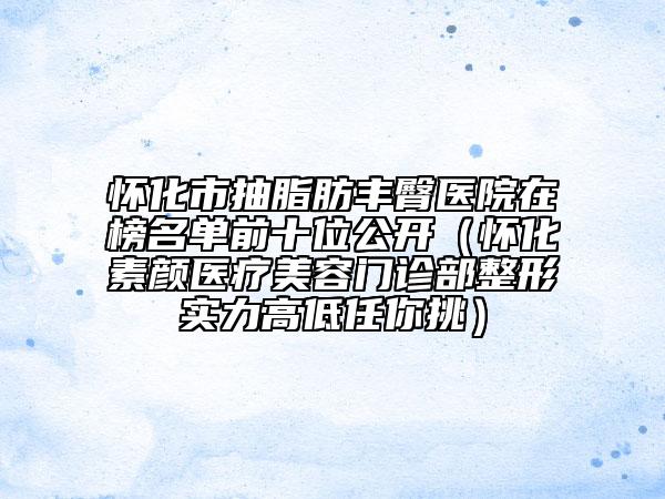 怀化市抽脂肪丰臀医院在榜名单前十位公开（怀化素颜医疗美容门诊部整形实力高低任你挑）