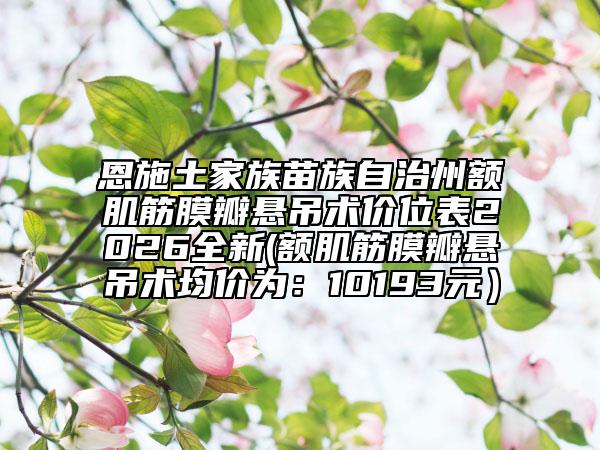 恩施土家族苗族自治州额肌筋膜瓣悬吊术价位表2026全新(额肌筋膜瓣悬吊术均价为：10193元）