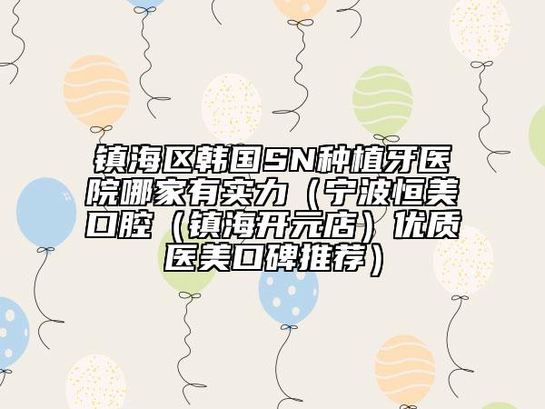镇海区韩国SN种植牙医院哪家有实力（宁波恒美口腔（镇海开元店）优质医美口碑推荐）