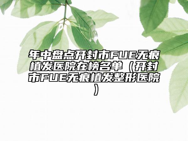 年中盘点开封市FUE无痕植发医院在榜名单（开封市FUE无痕植发整形医院）