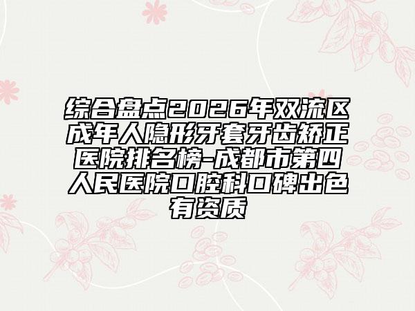 综合盘点2026年双流区成年人隐形牙套牙齿矫正医院排名榜-成都市第四人民医院口腔科口碑出色有资质