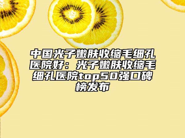 中国光子嫩肤收缩毛细孔医院好：光子嫩肤收缩毛细孔医院top50强口碑榜发布