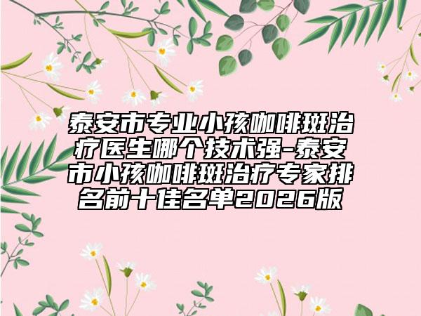 泰安市专业小孩咖啡斑治疗医生哪个技术强-泰安市小孩咖啡斑治疗专家排名前十佳名单2026版