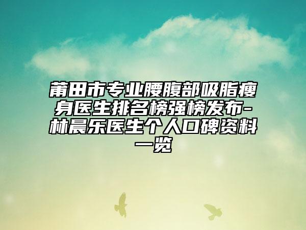 莆田市专业腰腹部吸脂瘦身医生排名榜强榜发布-林晨乐医生个人口碑资料一览