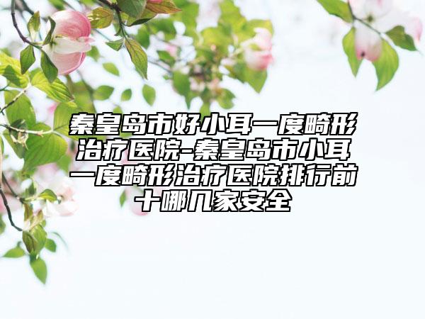 秦皇岛市好小耳一度畸形治疗医院-秦皇岛市小耳一度畸形治疗医院排行前十哪几家安全
