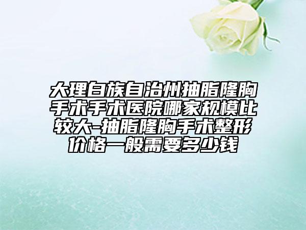 大理白族自治州抽脂隆胸手术手术医院哪家规模比较大-抽脂隆胸手术整形价格一般需要多少钱