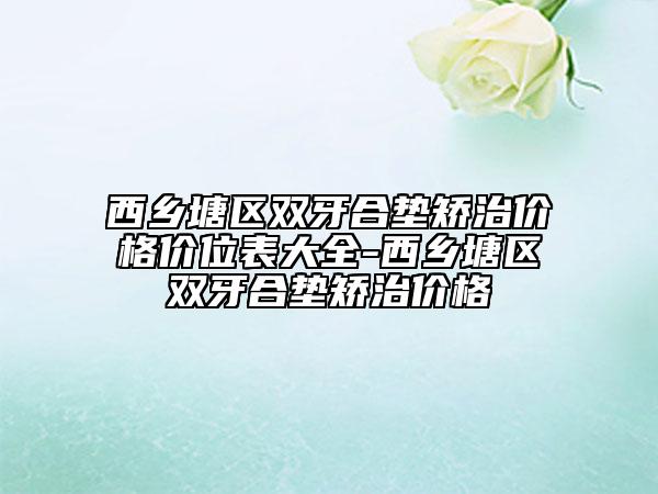 西乡塘区双牙合垫矫治价格价位表大全-西乡塘区双牙合垫矫治价格