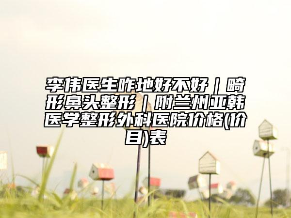 李伟医生咋地好不好｜畸形鼻头整形｜附兰州亚韩医学整形外科医院价格(价目)表